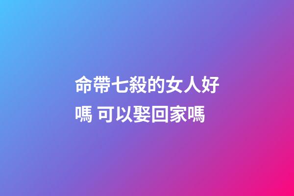 命帶七殺的女人好嗎 可以娶回家嗎